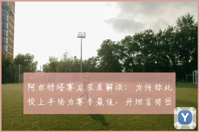 阿尔特塔赛后深度解读：为何称此役上半场为赛季最佳，并坦言将密切关注曼城赛况