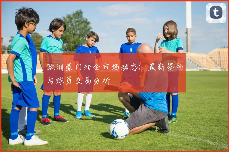 欧洲豪门转会市场动态：最新签约与球员交易分析