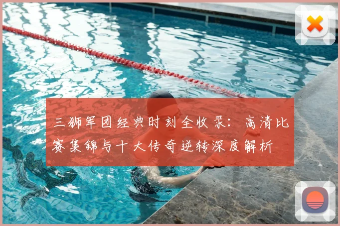 三狮军团经典时刻全收录:高清比赛集锦与十大传奇逆转深度解析