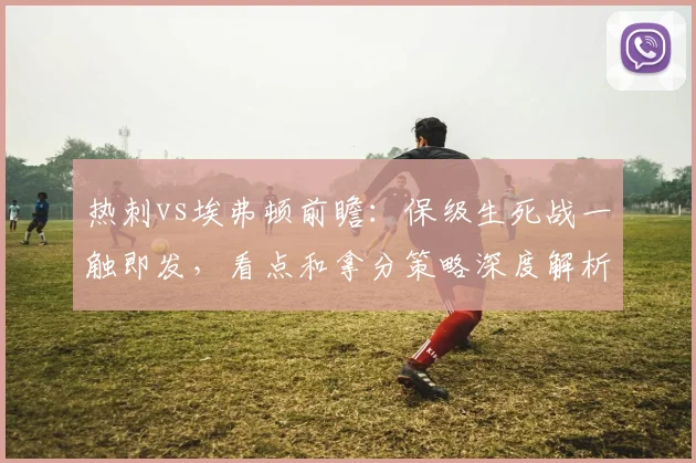 热刺vs埃弗顿前瞻：保级生死战一触即发，看点和拿分策略深度解析