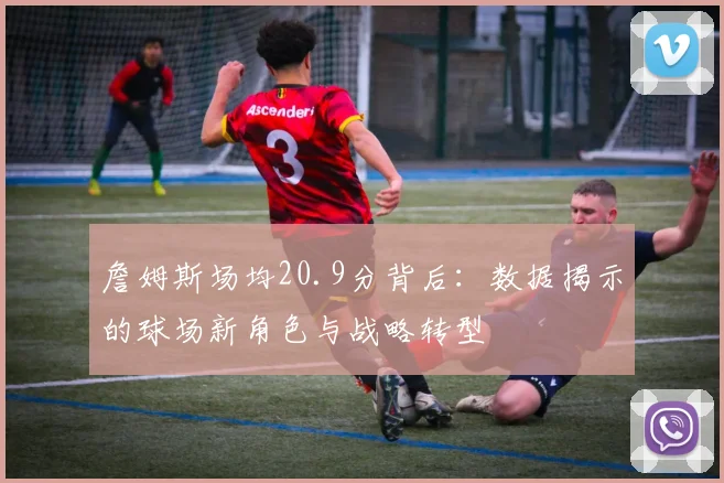詹姆斯场均20.9分背后：数据揭示的球场新角色与战略转型