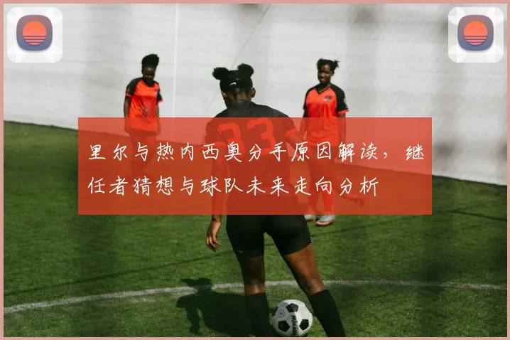 里尔与热内西奥分手原因解读,继任者猜想与球队未来走向分析
