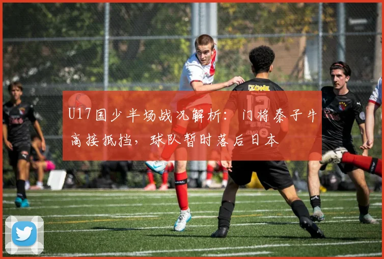 U17国少半场战况解析：门将秦子牛高接抵挡，球队暂时落后日本