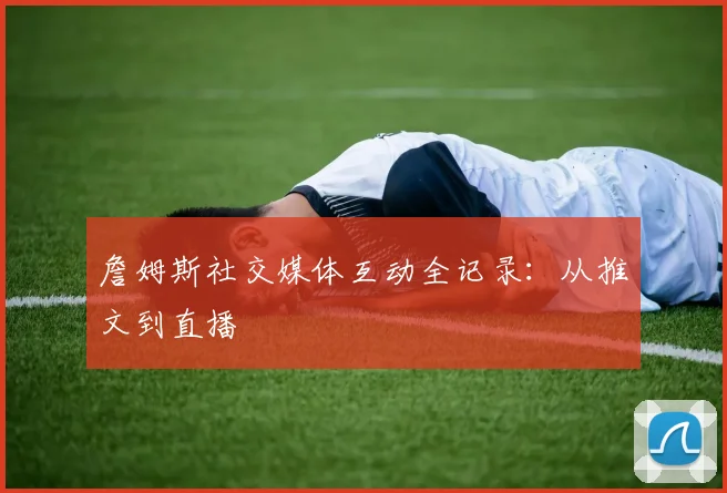 詹姆斯社交媒体互动全记录：从推文到直播