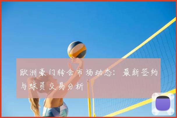 欧洲豪门转会市场动态:最新签约与球员交易分析
